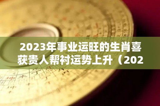 2023年事业运旺的生肖喜获贵人帮衬运势上升（2023年转运的生肖）