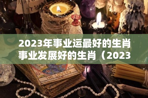 2023年事业运最好的生肖事业发展好的生肖（2023年转运的生肖）