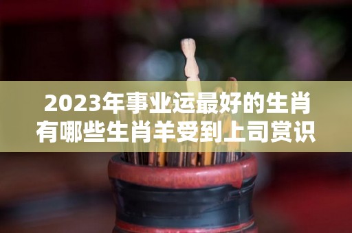 2023年事业运最好的生肖有哪些生肖羊受到上司赏识（2023年运气最旺的三大生肖）