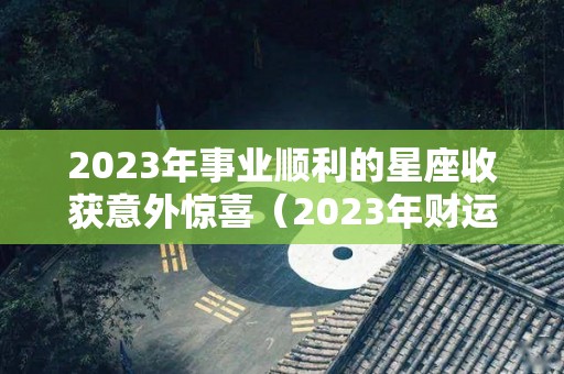 2023年事业顺利的星座收获意外惊喜（2023年财运最好的星座）