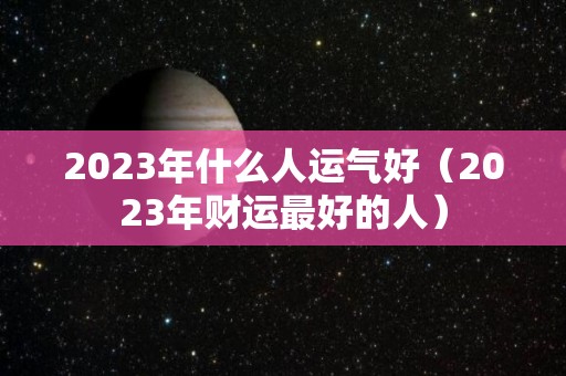 2023年什么人运气好（2023年财运最好的人）