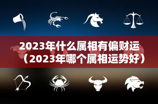 2023年什么属相有偏财运（2023年哪个属相运势好）