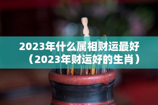 2023年什么属相财运最好（2023年财运好的生肖）