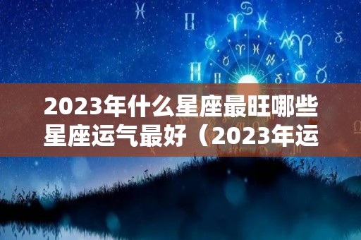 2023年什么星座最旺哪些星座运气最好（2023年运气最旺的三大星座）