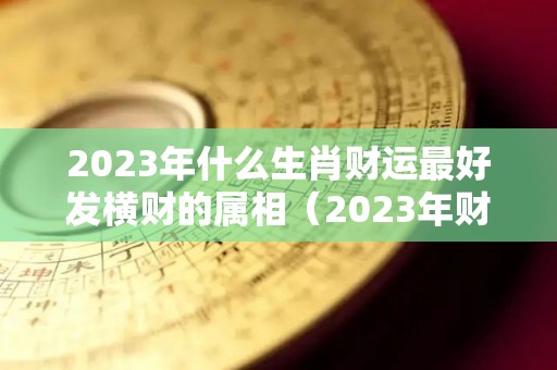 2023年什么生肖财运最好发横财的属相（2023年财运最旺的生肖排行）