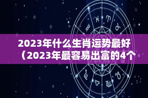 2023年什么生肖运势最好（2023年最容易出富的4个生肖）
