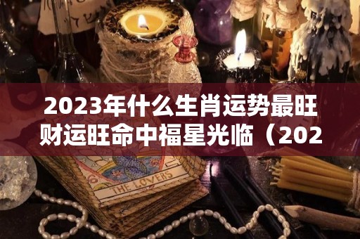 2023年什么生肖运势最旺财运旺命中福星光临（2023年运气最旺的生肖）