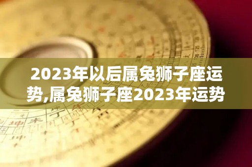 2023年以后属兔狮子座运势,属兔狮子座2023年运势