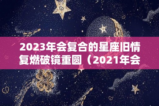 2023年会复合的星座旧情复燃破镜重圆（2021年会复合的星座男）