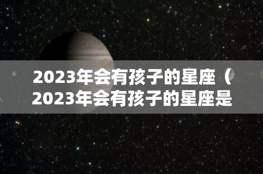 2023年会有孩子的星座（2023年会有孩子的星座是什么）