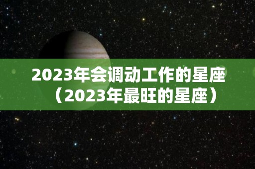 2023年会调动工作的星座（2023年最旺的星座）