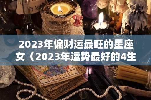 2023年偏财运最旺的星座女（2023年运势最好的4生肖）