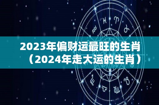 2023年偏财运最旺的生肖（2024年走大运的生肖）