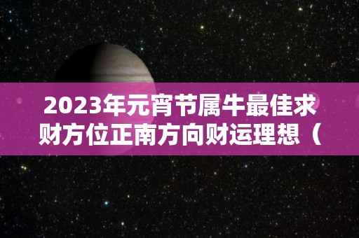 2023年元宵节属牛最佳求财方位正南方向财运理想（属牛 2023）
