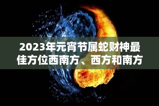 2023年元宵节属蛇财神最佳方位西南方、西方和南方八方来财（2021年生肖蛇财运方位）