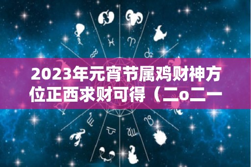 2023年元宵节属鸡财神方位正西求财可得（二o二一年属鸡财运方位）