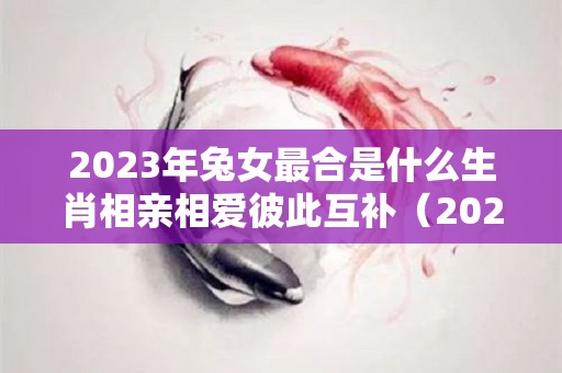 2023年兔女最合是什么生肖相亲相爱彼此互补（2023年属兔的是什么命配什么）
