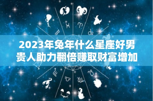 2023年兔年什么星座好男贵人助力翻倍赚取财富增加（2023年的是什么命）