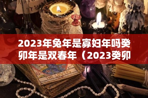 2023年兔年是寡妇年吗癸卯年是双春年（2023癸卯兔年是什么命）