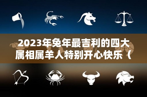2023年兔年最吉利的四大属相属羊人特别开心快乐（2023年兔年对属羊的好不好）