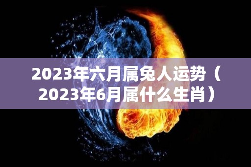 2023年六月属兔人运势（2023年6月属什么生肖）
