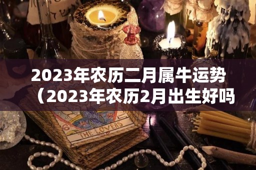 2023年农历二月属牛运势（2023年农历2月出生好吗）