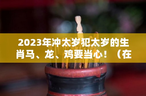 2023年冲太岁犯太岁的生肖马、龙、鸡要当心！（在2023年犯太岁的生肖有哪些?）