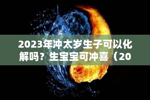 2023年冲太岁生子可以化解吗？生宝宝可冲喜（2023太岁是谁）