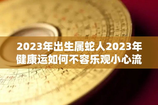 2023年出生属蛇人2023年健康运如何不容乐观小心流血事件（2023年属蛇人的运气）