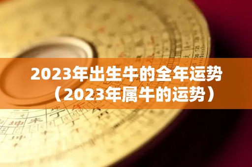 2023年出生牛的全年运势（2023年属牛的运势）