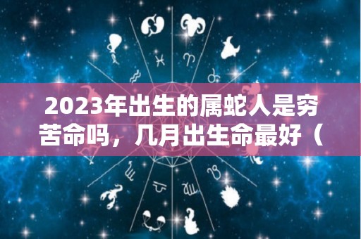 2023年出生的属蛇人是穷苦命吗，几月出生命最好（2023属蛇人哪年运势最好）