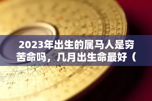 2023年出生的属马人是穷苦命吗，几月出生命最好（2023年属马人每月运势详解）
