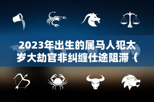 2023年出生的属马人犯太岁大劫官非纠缠仕途阻滞（2023年属马是什么太岁）