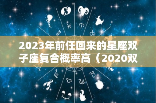 2023年前任回来的星座双子座复合概率高（2020双子座下半年会和前任复合）