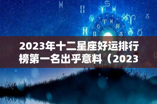 2023年十二星座好运排行榜第一名出乎意料（2023星座运势大解析）