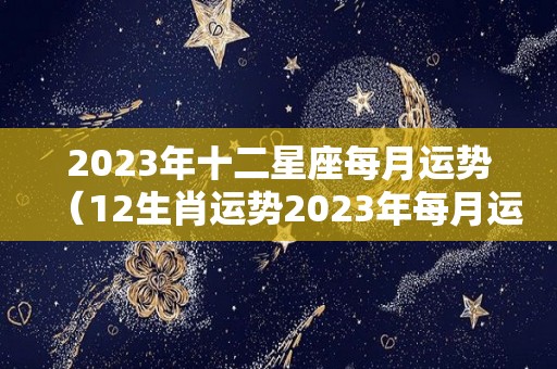 2023年十二星座每月运势（12生肖运势2023年每月运势详解势详解）