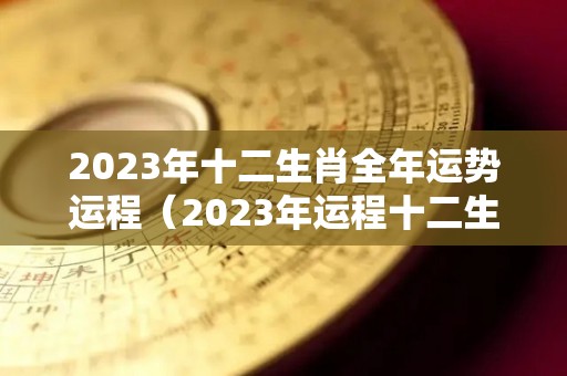 2023年十二生肖全年运势运程（2023年运程十二生肖运程属）