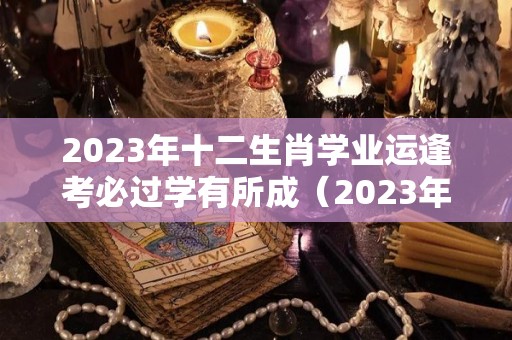2023年十二生肖学业运逢考必过学有所成（2023年考试运最好的生肖）