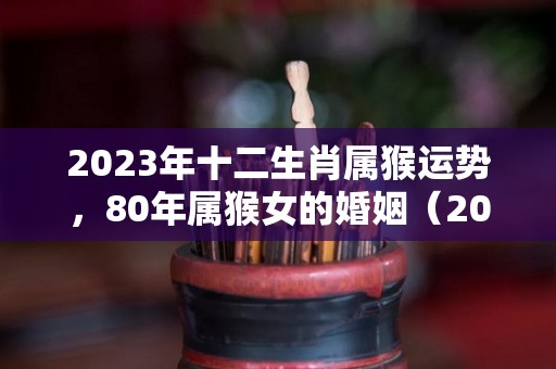 2023年十二生肖属猴运势，80年属猴女的婚姻（2023年属猴人全年运势1980）