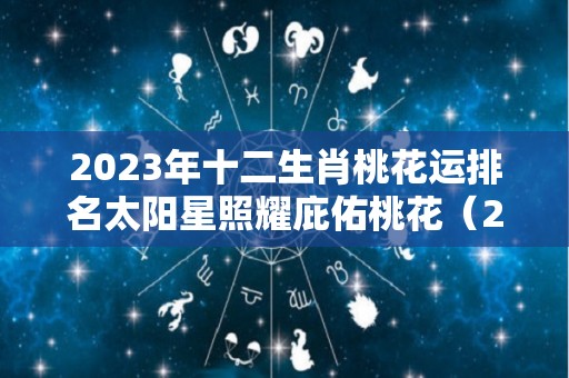 2023年十二生肖桃花运排名太阳星照耀庇佑桃花（2023年运程十二生肖每月运程）