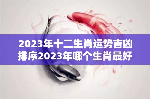 2023年十二生肖运势吉凶排序2023年哪个生肖最好运（2023年十二生肖运势详解）