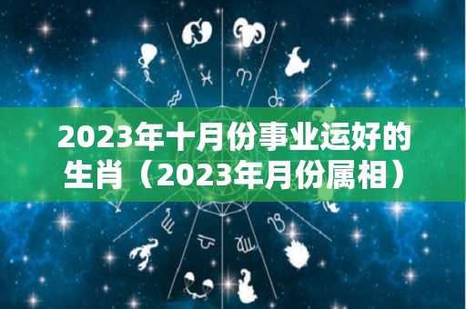 2023年十月份事业运好的生肖（2023年月份属相）