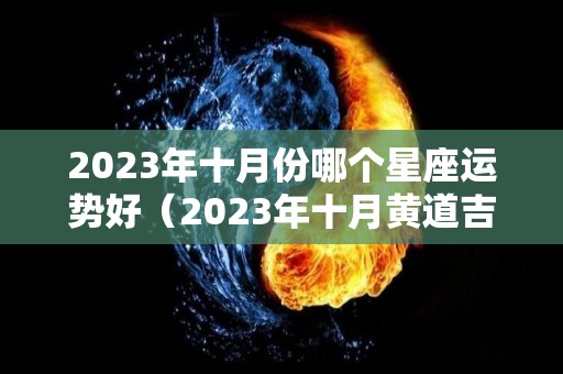 2023年十月份哪个星座运势好（2023年十月黄道吉日）