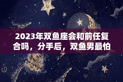 2023年双鱼座会和前任复合吗，分手后，双鱼男最怕什么