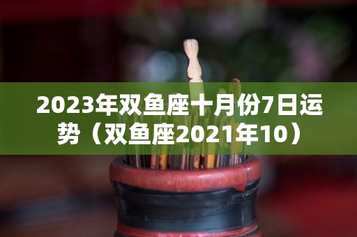 2023年双鱼座十月份7日运势（双鱼座2021年10）