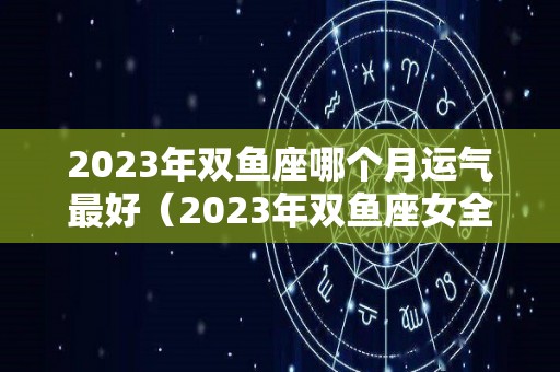 2023年双鱼座哪个月运气最好（2023年双鱼座女全年完整运气）