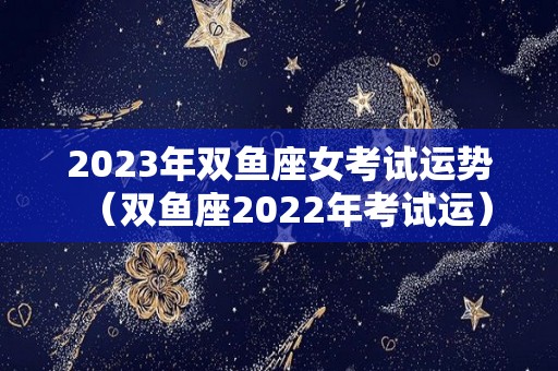 2023年双鱼座女考试运势（双鱼座2022年考试运）