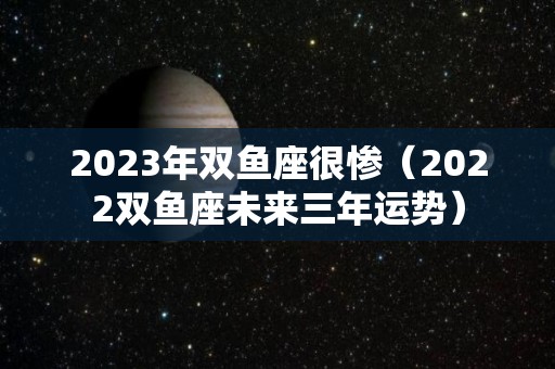 2023年双鱼座很惨（2022双鱼座未来三年运势）