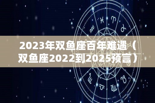 2023年双鱼座百年难遇（双鱼座2022到2025预言）