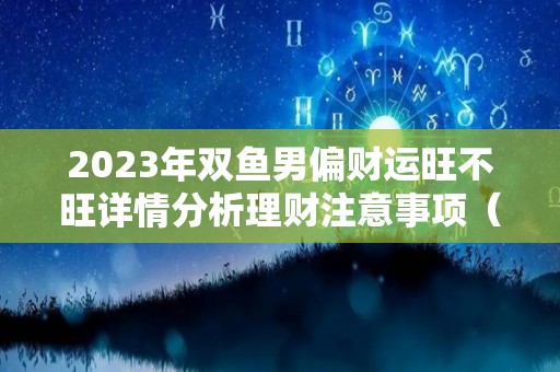 2023年双鱼男偏财运旺不旺详情分析理财注意事项（双鱼座在2023年）